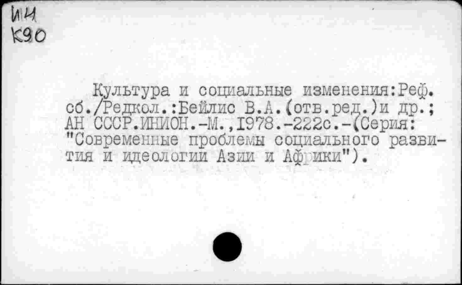 ﻿К90
Культура и социальные изменения:Реф. сб./Редаол.:Бейлис В.А.(отв.ред.)и др.; АН СССР.ИНИОН.-М.,1978.-222с.-(Серия: "Современные проблемы социального развития и идеологии Азии и Африки").